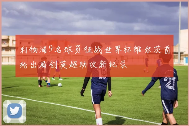 利物浦9名球员征战世界杯维尔茨首轮出局创英超助攻新纪录