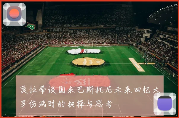 莫拉蒂谈国米巴斯托尼未来回忆大罗伤病时的抉择与思考