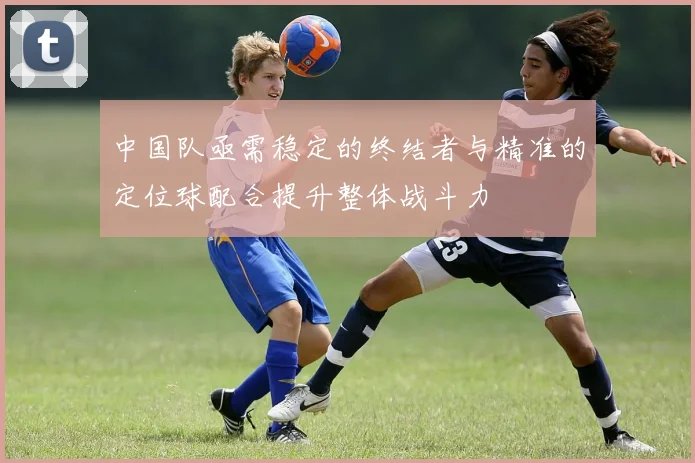 中国队亟需稳定的终结者与精准的定位球配合提升整体战斗力