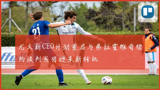 尤文新CEO计划重启与弗拉霍维奇续约谈判或将迎来新转机