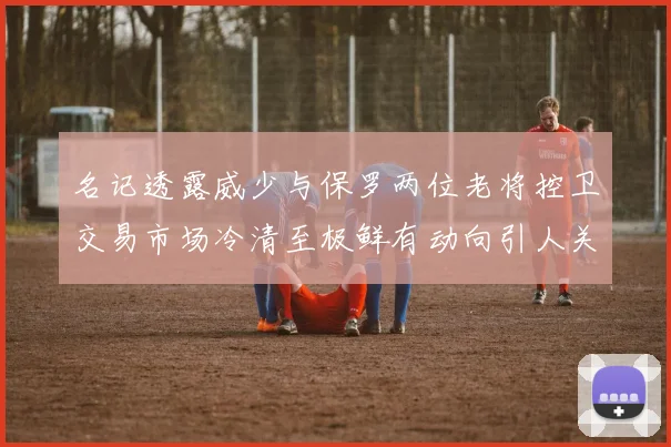 名记透露威少与保罗两位老将控卫交易市场冷清至极鲜有动向引人关注