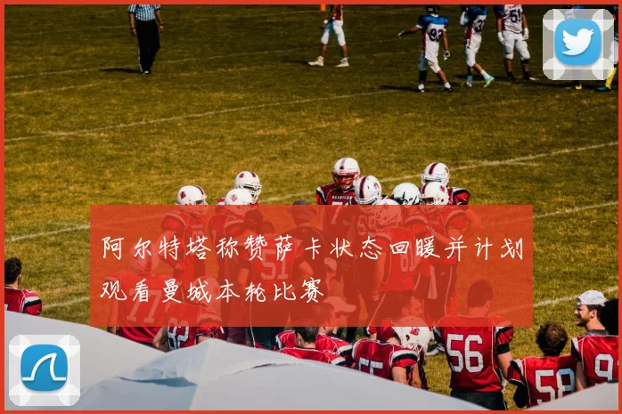 阿尔特塔称赞萨卡状态回暖并计划观看曼城本轮比赛