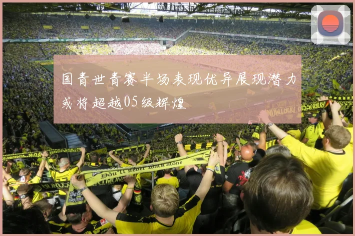 国青世青赛半场表现优异展现潜力或将超越05级辉煌
