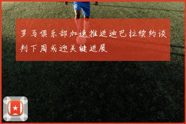 罗马俱乐部加速推进迪巴拉续约谈判下周或迎关键进展