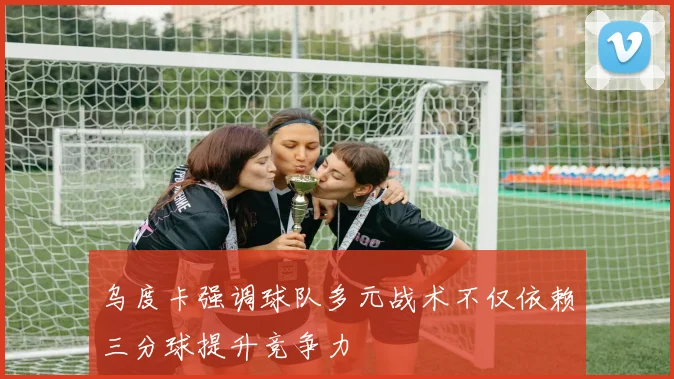 乌度卡强调球队多元战术不仅依赖三分球提升竞争力