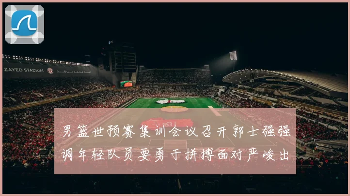 男篮世预赛集训会议召开郭士强强调年轻队员要勇于拼搏面对严峻出线形势