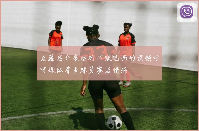 后藤启介表达对不敌巴西的遗憾呼吁媒体尊重球员赛后情感