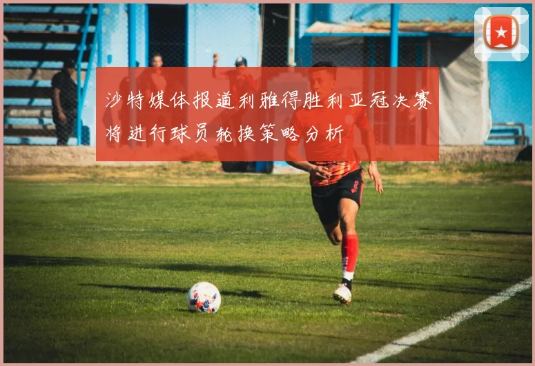 沙特媒体报道利雅得胜利亚冠决赛将进行球员轮换策略分析
