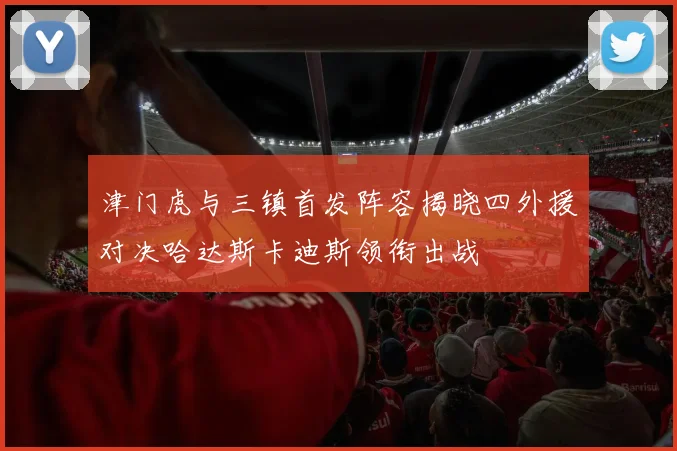 津门虎与三镇首发阵容揭晓四外援对决哈达斯卡迪斯领衔出战