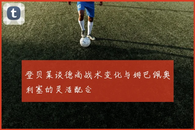 登贝莱谈德尚战术变化与姆巴佩奥利塞的灵活配合