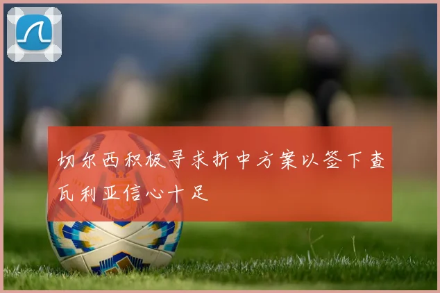 切尔西积极寻求折中方案以签下查瓦利亚信心十足