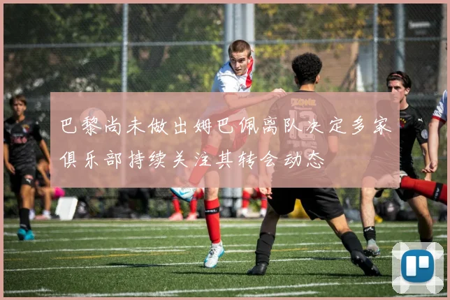 巴黎尚未做出姆巴佩离队决定多家俱乐部持续关注其转会动态