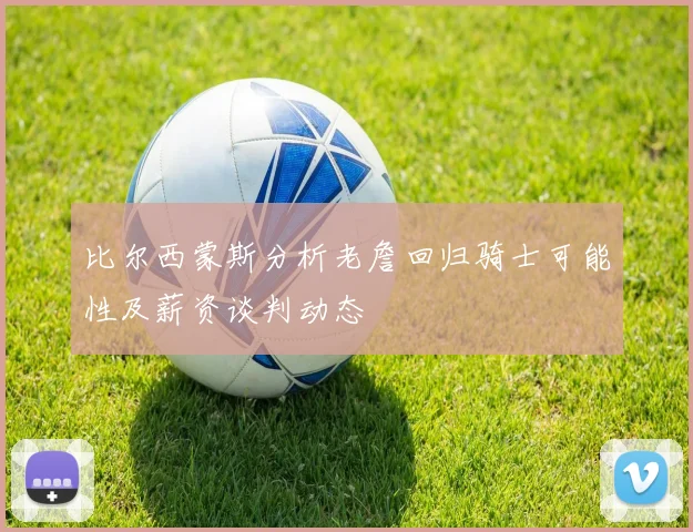 比尔西蒙斯分析老詹回归骑士可能性及薪资谈判动态