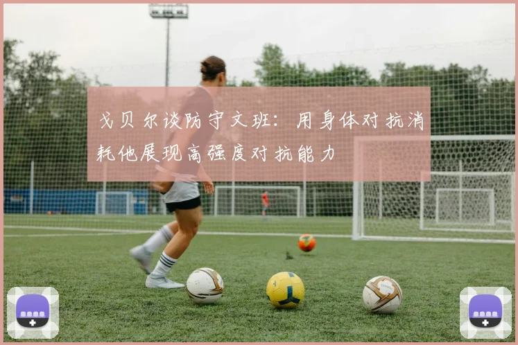 戈贝尔谈防守文班：用身体对抗消耗他展现高强度对抗能力
