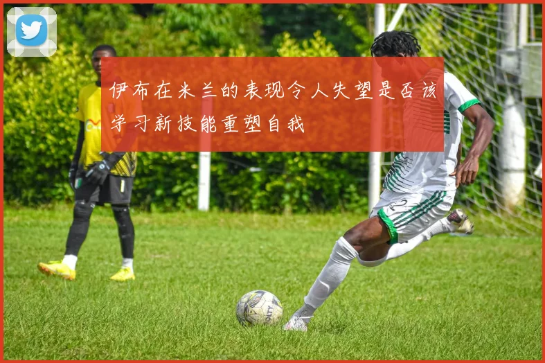 伊布在米兰的表现令人失望是否该学习新技能重塑自我