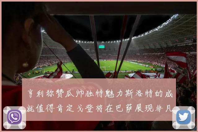 亨利称赞瓜帅独特魅力斯洛特的成就值得肯定戈登将在巴萨展现非凡才华