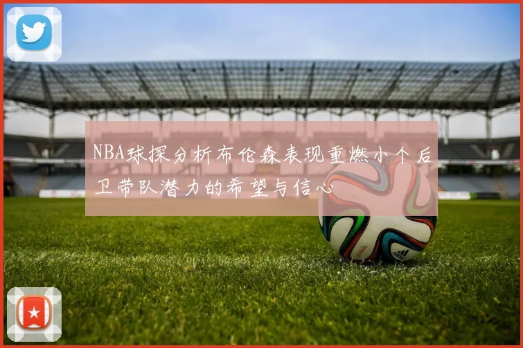 NBA球探分析布伦森表现重燃小个后卫带队潜力的希望与信心