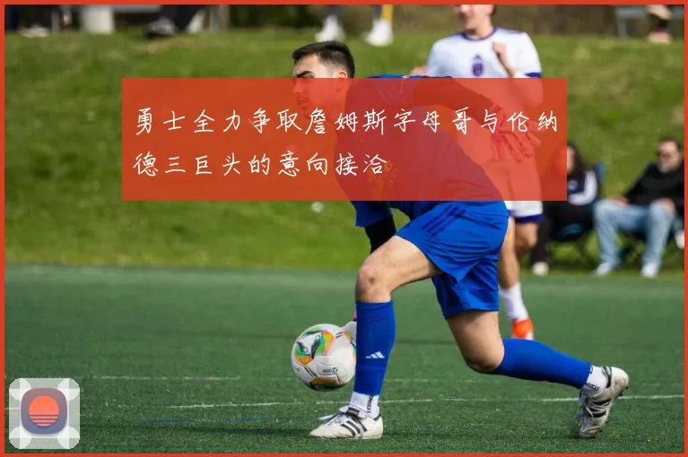 勇士全力争取詹姆斯字母哥与伦纳德三巨头的意向接洽