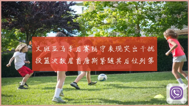 文班亚马季后赛防守表现突出干扰投篮次数居首唐斯紧随其后位列第五
