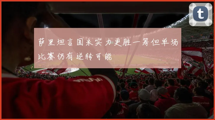 萨里坦言国米实力更胜一筹但单场比赛仍有逆转可能